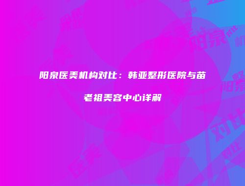 阳泉医美机构对比：韩亚整形医院与苗老祖美容中心详解