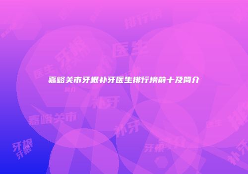 嘉峪关市牙根补牙医生排行榜前十及简介