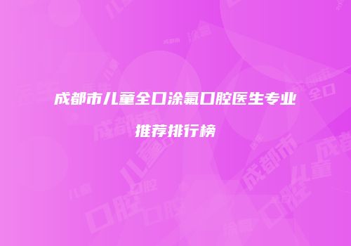 成都市儿童全口涂氟口腔医生专业推荐排行榜