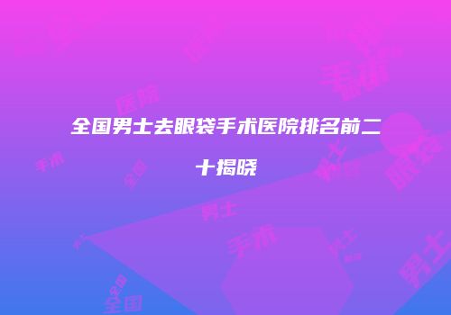 全国男士去眼袋手术医院排名前二十揭晓