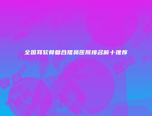 全国耳软骨复合隆鼻医院排名前十推荐