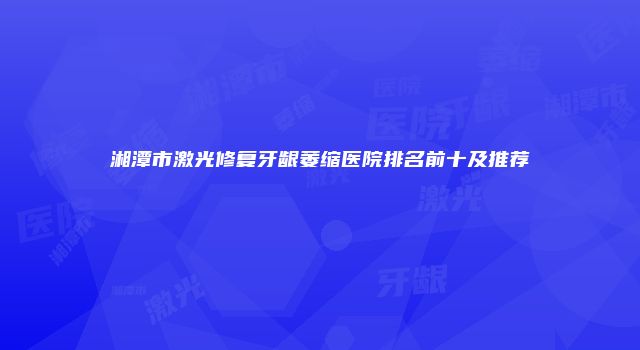 湘潭市激光修复牙龈萎缩医院排名前十及推荐