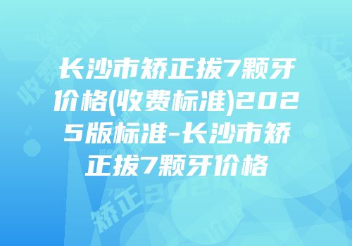 长沙市矫正拔7颗牙价格(收费标准)2025版标准-长沙市矫正拔7颗牙价格