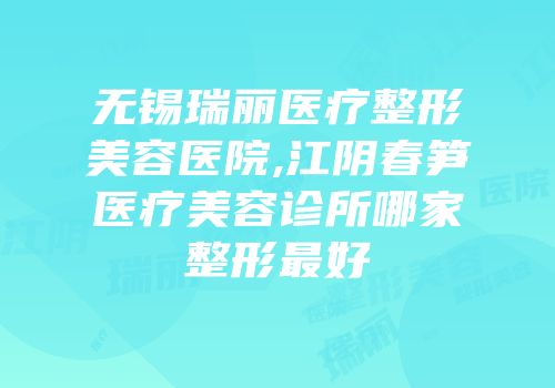 无锡瑞丽医疗整形美容医院,江阴春笋医疗美容诊所哪家整形最好