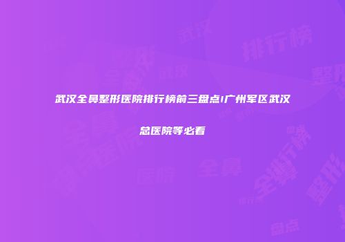 武汉全鼻整形医院排行榜前三盘点!广州军区武汉总医院等必看