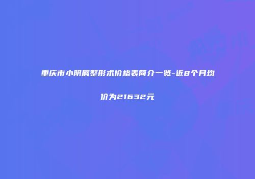 重庆市小阴唇整形术价格表简介一览-近8个月均价为21632元