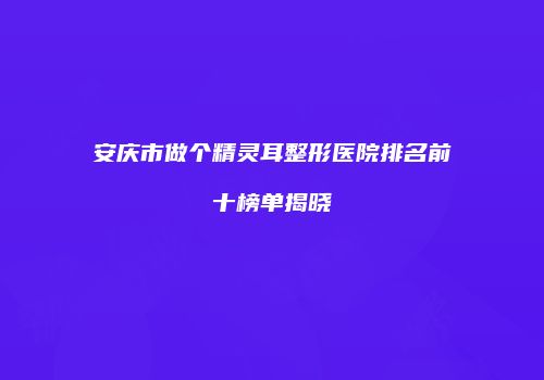 安庆市做个精灵耳整形医院排名前十榜单揭晓