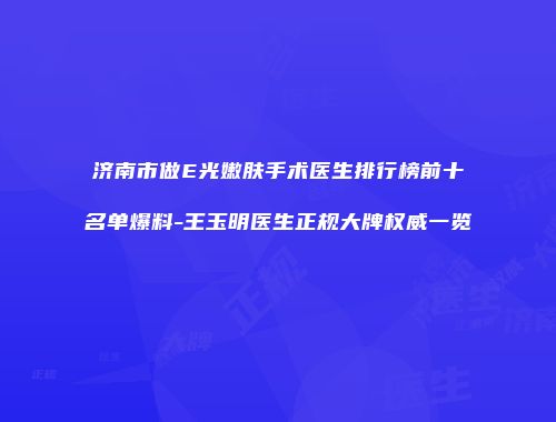 济南市做E光嫩肤手术医生排行榜前十名单爆料-王玉明医生正规大牌权威一览