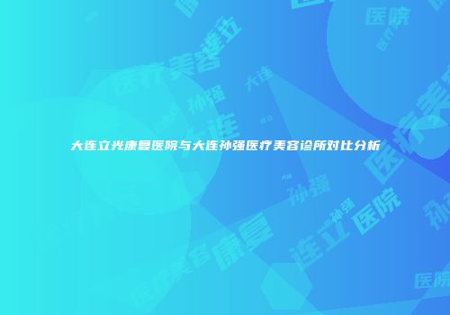 大连立光康复医院与大连孙强医疗美容诊所对比分析