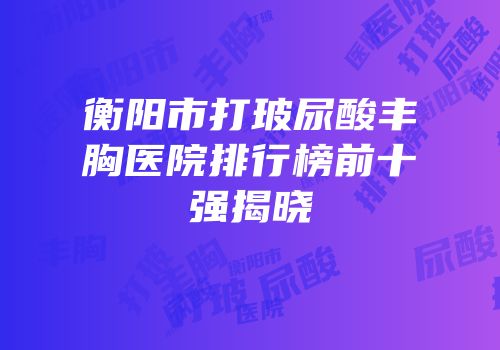 衡阳市打玻尿酸丰胸医院排行榜前十强揭晓