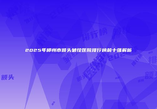2025年柳州市额头皱纹医院排行榜前十强解析