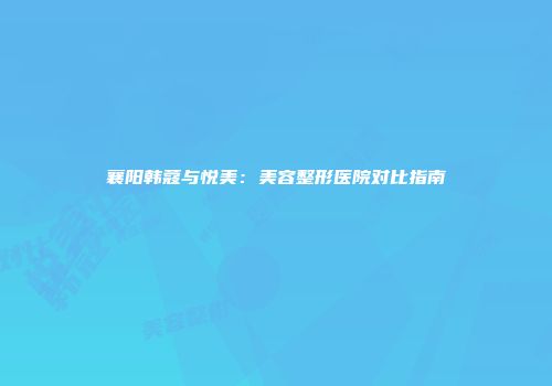 襄阳韩蔻与悦美：美容整形医院对比指南