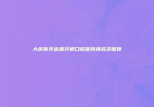 大庆市牙齿漏牙根口腔医院排名及推荐