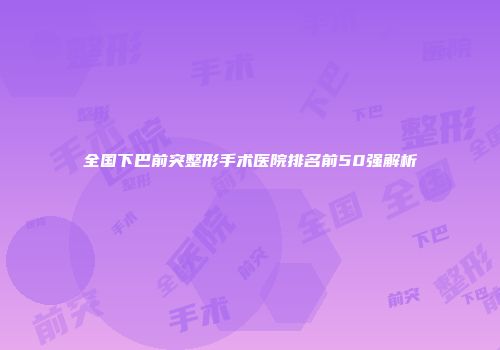 全国下巴前突整形手术医院排名前50强解析