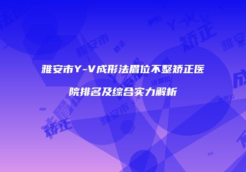雅安市Y-V成形法眉位不整矫正医院排名及综合实力解析