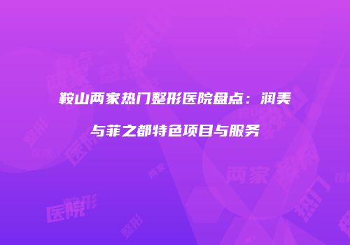 鞍山两家热门整形医院盘点：润美与菲之都特色项目与服务