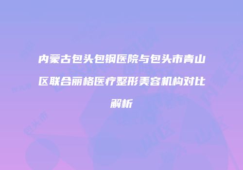 内蒙古包头包钢医院与包头市青山区联合丽格医疗整形美容机构对比解析