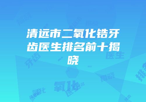 清远市二氧化锆牙齿医生排名前十揭晓