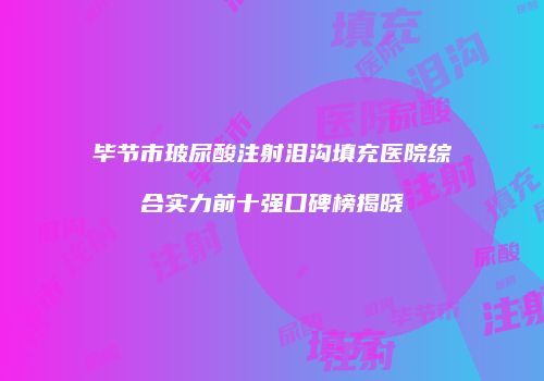 毕节市玻尿酸注射泪沟填充医院综合实力前十强口碑榜揭晓