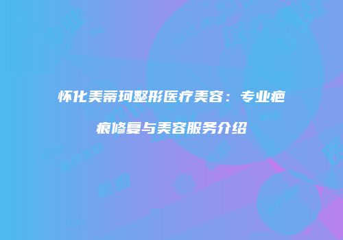 怀化美蒂珂整形医疗美容：专业疤痕修复与美容服务介绍