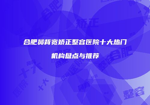 合肥鼻背宽矫正整容医院十大热门机构盘点与推荐