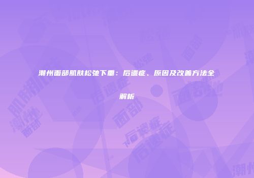 潮州面部肌肤松弛下垂：后遗症、原因及改善方法全解析
