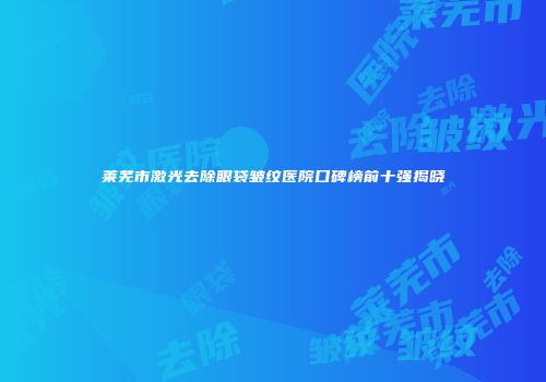 莱芜市激光去除眼袋皱纹医院口碑榜前十强揭晓
