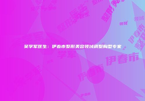 吴学军医生：伊春市整形美容领域调整胸型专家