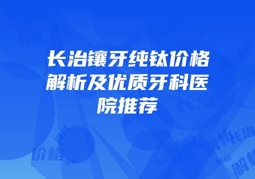 长治镶牙纯钛价格解析及优质牙科医院推荐