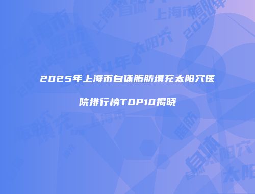 2025年上海市自体脂肪填充太阳穴医院排行榜TOP10揭晓