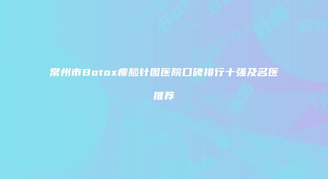 常州市Botox瘦脸针图医院口碑排行十强及名医推荐