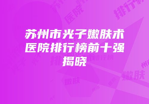 苏州市光子嫩肤术医院排行榜前十强揭晓