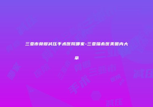 三亚市骨瓣减压手术医院哪家-三亚瑞希医美圈内大拿