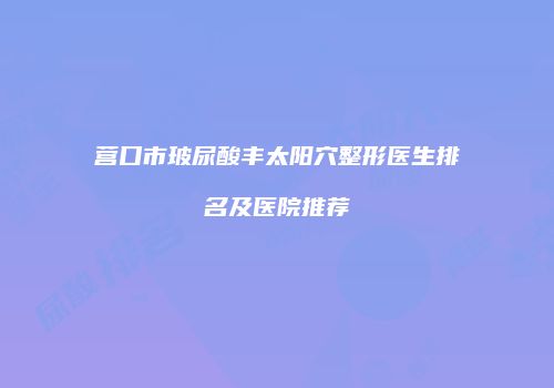 营口市玻尿酸丰太阳穴整形医生排名及医院推荐
