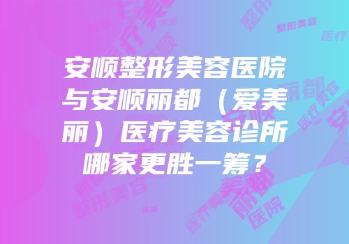 安顺整形美容医院与安顺丽都（爱美丽）医疗美容诊所哪家更胜一筹？