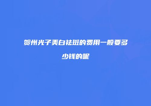 贺州光子美白祛斑的费用一般要多少钱的呢