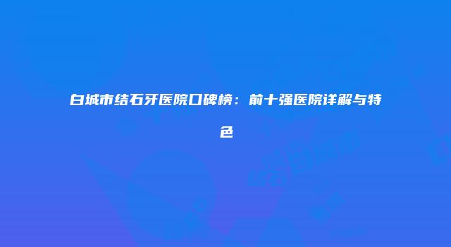 白城市结石牙医院口碑榜：前十强医院详解与特色