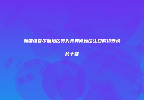 新疆维吾尔自治区鼻头鼻翼修复医生口碑排行榜前十强