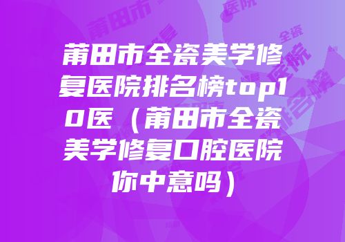 莆田市全瓷美学修复医院排名榜top10医（莆田市全瓷美学修复口腔医院你中意吗）