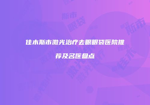 佳木斯市激光治疗去眼眼袋医院推荐及名医盘点