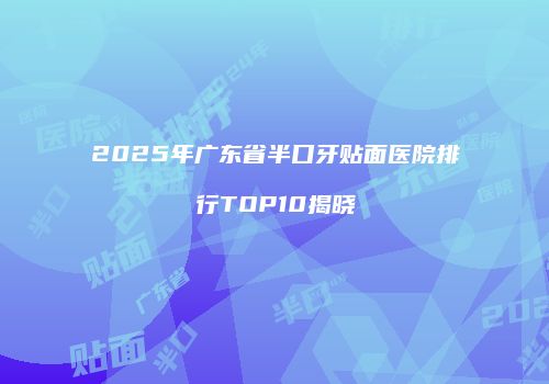 2025年广东省半口牙贴面医院排行TOP10揭晓