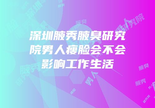 深圳腋秀腋臭研究院男人瘦脸会不会影响工作生活