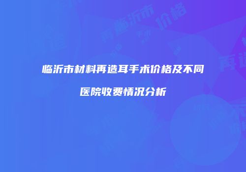 临沂市材料再造耳手术价格及不同医院收费情况分析