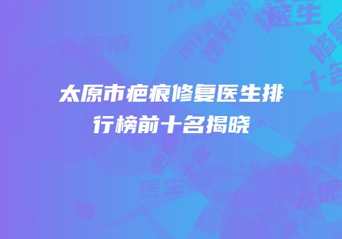 太原市疤痕修复医生排行榜前十名揭晓