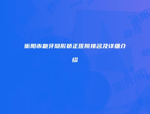 衡阳市龅牙隐形矫正医院排名及详细介绍