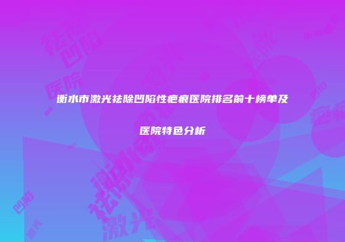 衡水市激光祛除凹陷性疤痕医院排名前十榜单及医院特色分析