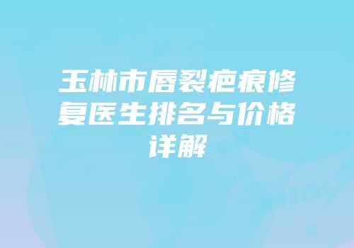 玉林市唇裂疤痕修复医生排名与价格详解