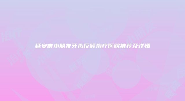 延安市小朋友牙齿反颌治疗医院推荐及详情