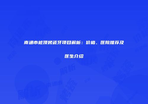 南通市桩顶烤瓷牙项目解析：价格、医院推荐及医生介绍