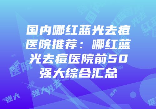 国内哪红蓝光去痘医院推荐：哪红蓝光去痘医院前50强大综合汇总